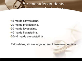Company Logo
Se consideran dosis
diarias equivalentes:
15 mg de simvastatina.
20 mg de pravastatina.
30 mg de lovastatina.
40 mg de fluvastatina.
20-40 mg de atorvastatina.
Estos datos, sin embargo, no son totalmente precisos.
 