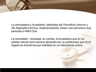 Company Logo
La mevastatina y lovastatina, obtenidas del Penicillium citrinum y
del Aspergillus terreus, respectivamente, tienen una estructura muy
parecida a HMG-CoA.
La mevastatin - toxicidad; en cambio, la lovastatina que en su
estado natural como lactona demostró ser un profármaco que en el
hígado se transforma por hidrólisis en un hidroxiácido activo.
 