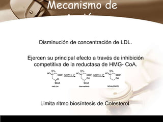Company Logo
Mecanismo de
Acción.
Disminución de concentración de LDL.
Ejercen su principal efecto a través de inhibición
competitiva de la reductasa de HMG- CoA.
Limita ritmo biosíntesis de Colesterol.
 