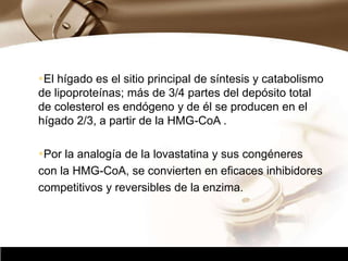 Company Logo
El hígado es el sitio principal de síntesis y catabolismo
de lipoproteínas; más de 3/4 partes del depósito total
de colesterol es endógeno y de él se producen en el
hígado 2/3, a partir de la HMG-CoA .
Por la analogía de la lovastatina y sus congéneres
con la HMG-CoA, se convierten en eficaces inhibidores
competitivos y reversibles de la enzima.
 