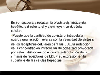 Company Logo
En consecuencia,reducen la biosíntesis intracelular
hepática del colesterol y disminuyen su depósito
celular.
Puesto que la cantidad de colesterol intracelular
guarda una relación inversa con la velocidad de síntesis
de los receptores celulares para las LDL, la reducción
de la concentración intracelular de colesterol provocada
por estos inhibidores ocasiona la estimulación de la
síntesis de receptores de LDL y su expresión en la
superficie de las células hepáticas.
 