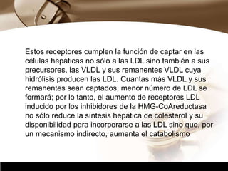 Company Logo
Estos receptores cumplen la función de captar en las
células hepáticas no sólo a las LDL sino también a sus
precursores, las VLDL y sus remanentes VLDL cuya
hidrólisis producen las LDL. Cuantas más VLDL y sus
remanentes sean captados, menor número de LDL se
formará; por lo tanto, el aumento de receptores LDL
inducido por los inhibidores de la HMG-CoAreductasa
no sólo reduce la síntesis hepática de colesterol y su
disponibilidad para incorporarse a las LDL sino que, por
un mecanismo indirecto, aumenta el catabolismo
 