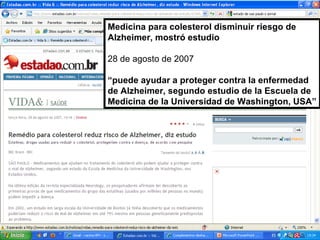 Medicina para colesterol disminuir riesgo de Alzheimer, mostró estudio 28 de agosto de 2007 “ puede ayudar a proteger contra la enfermedad de Alzheimer, segundo estudio de la Escuela de Medicina de la Universidad de Washington, USA” 