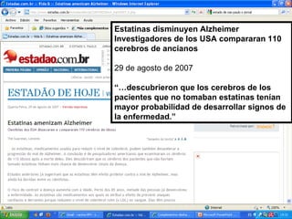 Estatinas disminuyen Alzheimer Investigadores de los USA compararan 110 cerebros de ancianos 29 de agosto de 2007 “… descubrieron que los cerebros de los pacientes que no tomaban estatinas tenían mayor probabilidad de desarrollar signos de la enfermedad.” 