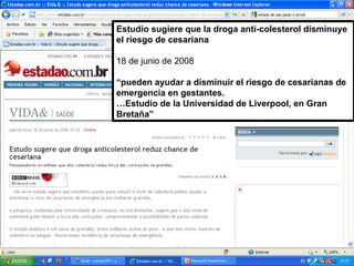 Estudio sugiere que la droga anti-colesterol disminuye el riesgo de cesariana 18 de junio de 2008 “ pueden ayudar a disminuir el riesgo de cesarianas de emergencia en gestantes. … Estudio de la Universidad de Liverpool, en Gran Bretaña” 