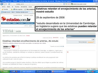 Estatinas retardan el envejecimiento de las arterias, mostró estudio 29 de septiembre de 2008 “ estudio desarrollado en la Universidad de Cambridge, en Inglaterra sugiere que las estatinas  pueden retardar el envejecimiento de las arterias” 