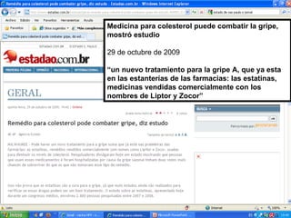 Medicina para colesterol puede combatir la gripe, mostró estudio 29 de octubre de 2009 “ un nuevo tratamiento para la gripe A, que ya esta en las estanterías de las farmacias: las estatinas, medicinas vendidas comercialmente con los nombres de Liptor y Zocor” 