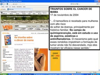 TRIUNFOS SOBRE EL CANCER DE MAMA 17 de noviembre de 2004 “… O tamoxifeno é receitado para mulheres com alto risco de sofrer da doença, principalmente por histórico familiar.  No campo da quimioprevenção, está em estudo o uso de aspirina, estatinas e antiinflamatórios . O mecanismo pelo qual esses remédios impediriam a formação de tumor ainda não foi desvendado, mas eles mostram ter eficácia nesse sentido.” 