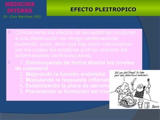 EFECTO PLEITROPICOEFECTO PLEITROPICO
 Clínicamente los efectos de las estatinas conducen
a una disminución del riesgo cardiovascular,
pudiendo, pues, decir que hay cinco mecanismos
por los cuales las estatinas podrían prevenir las
enfermedades cardiovasculares:
 1. Disminuyendo de forma directa los niveles
de colesterol
2. Mejorando la función endotelial
3. Modulando la respuesta inflamatoria
4. Estabilizando la placa de ateroma
5. Previniendo la formación del trombo
Dr. Cruz Martínez (R2)
 