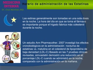 Dr. Cruz Martínez (R2)
Horario de administración de las Estatinas
 Las estinas generalmente son tomadas en una sola dosis
en la noche. La hora del día en que se toma el fármaco
es importante porque el hígado fabrica más colesterol
durante la noche.
 Un estudio Ann Pharmacother. 2007 investigó los efectos
cronobiológicos en la administración nocturna de
estatinas vs. matutina en el colesterol de lipoproteína de
baja densidad (LDL-C) Basado en las 7 pruebas clínicas
revisadas, simvastatin demostró una reducción en el
porcentaje LDL-C cuando se administró en la noche,
comparado con la administración en la mañana.
 