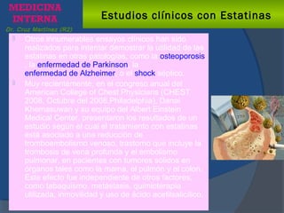 Dr. Cruz Martínez (R2)
Estudios clínicos con Estatinas
 Otros innumerables ensayos clínicos han sido
realizados para intentar demostrar la utilidad de las
estatinas en otras patologías, como la osteoporosis
, la enfermedad de Parkinson, la
enfermedad de Alzheimer, o el shock séptico.
 Muy recientemente, en el congreso anual del
American College of Chest Physicians (CHEST
2008, Octubre del 2008,Philadelphia), Danai
Khemasuwan y su equipo del Albert Einstein
Medical Center, presentaron los resultados de un
estudio según el cual el tratamiento con estatinas
está asociado a una reducción de
tromboembolismo venoso, trastorno que incluye la
trombosis de vena profunda y el embolismo
pulmonar, en pacientes con tumores sólidos en
órganos tales como la mama, el pulmón y el colon.
Este efecto fue independiente de otros factores,
como tabaquismo, metástasis, quimioterapia
utilizada, inmovilidad y uso de ácido acetilsalicílico.
 