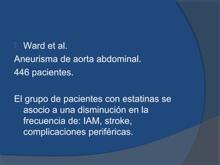  Ward et al.
Aneurisma de aorta abdominal.
446 pacientes.
El grupo de pacientes con estatinas se
asocio a una disminución en la
frecuencia de: IAM, stroke,
complicaciones periféricas.
 