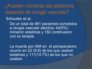 ¿Pueden iniciarse las estatinas
después de cirugía vascular?
Schouten et al.
 De un total de 981 pacientes sometidos
a cirugia vascular electiva; 44(5%)
iniciaron estatinas y 182 continuaron
con su terapia.
 La muerte por IAM en el perioperatorio
ocurrio en 22 (8.8) de los que usaban
estatinas y 111(14.7%) de los que no
usaban.
 