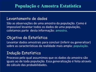 Levantamento de dados
São as observações de uma amostra da população. Como é
impossível levantar todos os dados de uma população,
coletamos parte desta informação: amostra.
Objetivo da Estatística
Levantar dados amostrais para concluir (inferir ou generalizar)
sobre as características da realidade mais ampla: população.
Indução Estatística
Processo pelo qual assumimos que os dados da amostra são
iguais ao de toda população. Essa generalização é feita através
do cálculo das probabilidades.
População e Amostra Estatística
 
