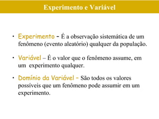 Experimento e Variável
• Experimento – É a observação sistemática de um
fenômeno (evento aleatório) qualquer da população.
• Variável – É o valor que o fenômeno assume, em
um experimento qualquer.
• Domínio da Variável – São todos os valores
possíveis que um fenômeno pode assumir em um
experimento.
 