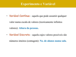 Experimento e Variável
• Variável Contínua – aquela que pode assumir qualquer
valor numa escala de valores (teoricamente infinitos
valores): Altura da pessoas.
• Variável Discreta – aquela cujos valores possíveis são
números inteiros (contagem): No. de alunos numa sala.
 