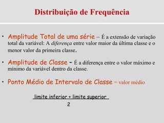 Distribuição de Frequência
• Amplitude Total de uma série – É a extensão de variação
total da variável: A diferença entre valor maior da última classe e o
menor valor da primeira classe.
• Amplitude de Classe – É a diferença entre o valor máximo e
mínimo da variável dentro da classe.
• Ponto Médio de Intervalo de Classe = valor médio
limite inferior + limite superior
2
 