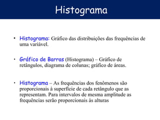 Histograma
• Histograma: Gráfico das distribuições das frequências de
uma variável.
• Gráfico de Barras (Histograma) – Gráfico de
retângulos, diagrama de colunas; gráfico de áreas.
• Histograma – As frequências dos fenômenos são
proporcionais à superfície de cada retângulo que as
representam. Para intervalos de mesma amplitude as
frequências serão proporcionais às alturas
 