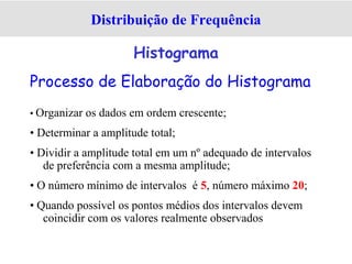 Processo de Elaboração do Histograma
• Organizar os dados em ordem crescente;
• Determinar a amplitude total;
• Dividir a amplitude total em um nº adequado de intervalos
de preferência com a mesma amplitude;
• O número mínimo de intervalos é 5, número máximo 20;
• Quando possível os pontos médios dos intervalos devem
coincidir com os valores realmente observados
Distribuição de Frequência
Histograma
 
