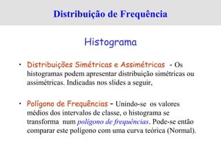 • Distribuições Simétricas e Assimétricas - Os
histogramas podem apresentar distribuição simétricas ou
assimétricas. Indicadas nos slides a seguir,
• Polígono de Frequências – Unindo-se os valores
médios dos intervalos de classe, o histograma se
transforma num polígono de frequências. Pode-se então
comparar este polígono com uma curva teórica (Normal).
Distribuição de Frequência
Histograma
 