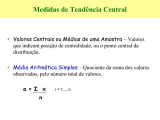 Medidas de Tendência Central
• Valores Centrais ou Médias de uma Amostra – Valores
que indicam posição de centralidade, ou o ponto central da
distribuição.
• Média Aritmética Simples – Quociente da soma dos valores
observados, pelo número total de valores.
α = Σ xi i = 1.....n
n
 