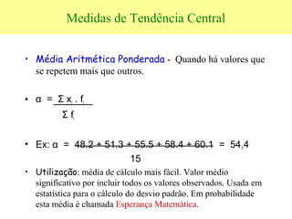 Medidas de Tendência Central
• Média Aritmética Ponderada - Quando há valores que
se repetem mais que outros.
• α = Σ xi . fi
Σ fi
• Ex: α = 48.2 + 51.3 + 55.5 + 58.4 + 60.1 = 54,4
15
• Utilização: média de cálculo mais fácil. Valor médio
significativo por incluir todos os valores observados. Usada em
estatística para o cálculo do desvio padrão. Em probabilidade
esta média é chamada Esperança Matemática.
 