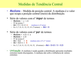 Medidas de Tendência Central
• Mediana – Medida de posição central. A mediana é o valor
que ocupa a posição central (meio) da distribuição.
• Série de valores com nº impar de termos
– Mediana = n + 1 /2
– Nº de termos 7
– Md = 7+1 = 8 / 2 = 4 (mediana é o 4º termo)
– Ex: 5, 7, 8, 11, 12, 13, 14 (7 termos) → Md = 11
• Série de valores com nº par de termos
– Mediana = n /2 + 1 e
– Mediana = n /2
– Nº de termos 8
– Md = 8/2 = 4 (mediana entre o 4º e 5 º termo)
– Md = 8/2+1 = 5
– Ex: 5, 7, 8, 11, 12; 13, 14, 15; (8 termos) → Md = 11+12 / 2 = 11,5
• Utilização: |A mediana é usada quando a distribuição apresenta resultados
extremos muito discrepantes. A mediana não sofre a influência de valores
extremos
 