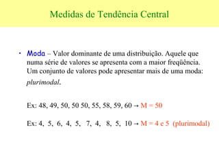 Medidas de Tendência Central
• Moda – Valor dominante de uma distribuição. Aquele que
numa série de valores se apresenta com a maior freqüência.
Um conjunto de valores pode apresentar mais de uma moda:
plurimodal.
Ex: 48, 49, 50, 50 50, 55, 58, 59, 60 → M = 50
Ex: 4, 5, 6, 4, 5, 7, 4, 8, 5, 10 → M = 4 e 5 (plurimodal)
 