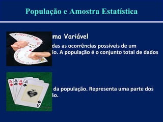 População e Amostra Estatística
População de uma Variável
É o universo de todas as ocorrências possíveis de um
fenômeno aleatório. A população é o conjunto total de dados
de uma realidade.
Amostra
É um subconjunto da população. Representa uma parte dos
dados da população.
 