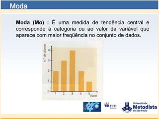 Moda

 Moda (Mo) : É uma medida de tendência central e
 corresponde à categoria ou ao valor da variável que
 aparece com maior freqüência no conjunto de dados.
 