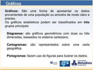 Gráficos
Gráficos: São uma forma de apresentar os dados
provenientes de uma população ou amostra de modo claro e
preciso.
Os gráficos estatísticos podem ser classificados em três
grupos principais:

 Diagramas: são gráficos geométricos com duas ou três
 dimensões, baseados no sistema cartesiano.

 Cartogramas:    são   representados   sobre   uma    carta
 geográfica.

 Pictogramas: fazem uso de figuras para ilustrar os dados.
 
