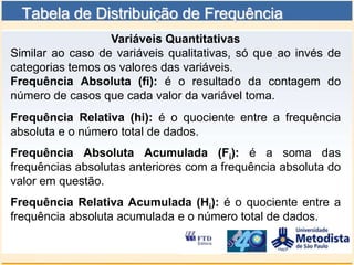 Tabela de Distribuição de Frequência
                  Variáveis Quantitativas
Similar ao caso de variáveis qualitativas, só que ao invés de
categorias temos os valores das variáveis.
Frequência Absoluta (fi): é o resultado da contagem do
número de casos que cada valor da variável toma.
Frequência Relativa (hi): é o quociente entre a frequência
absoluta e o número total de dados.
Frequência Absoluta Acumulada (Fi): é a soma das
frequências absolutas anteriores com a frequência absoluta do
valor em questão.
Frequência Relativa Acumulada (Hi): é o quociente entre a
frequência absoluta acumulada e o número total de dados.
 