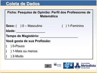 Coleta de Dados
    Ficha: Pesquisa de Opinião: Perfil dos Professores de
                        Matemática

Sexo: (     ) 0 – Masculino           ( ) 1-Feminino
Idade: ________________
Tempo de Magistério: _____________________
Você gosta de sua Profissão:
(     ) 0-Pouco
(     ) 1-Mais ou menos
(     ) 2-Muito
 