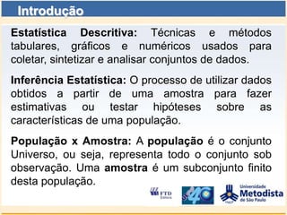 Introdução
Estatística Descritiva: Técnicas e métodos
tabulares, gráficos e numéricos usados para
coletar, sintetizar e analisar conjuntos de dados.
Inferência Estatística: O processo de utilizar dados
obtidos a partir de uma amostra para fazer
estimativas ou testar hipóteses sobre as
características de uma população.
População x Amostra: A população é o conjunto
Universo, ou seja, representa todo o conjunto sob
observação. Uma amostra é um subconjunto finito
desta população.
 