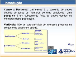 Introdução
Censo x Pesquisa: Um censo é o conjunto de dados
obtidos de todos os membros de uma população. Uma
pesquisa é um subconjunto finito de dados obtidos de
membros desta população.

Variáveis: São as característica de interesse presente no
conjunto de dados em estudo.
                            Exemplos
                            Naturalidade
                Nominal     Estado Civil
                            Cor dos Olhos
 Qualitativas

                 Ordinal    Escolaridade

                            Altura
                Discretas   Número de filhos
                            Idade
Quantitativas
                            Altura (metros)
                Contínuas   Salário
                            Comprimento (peças)
 