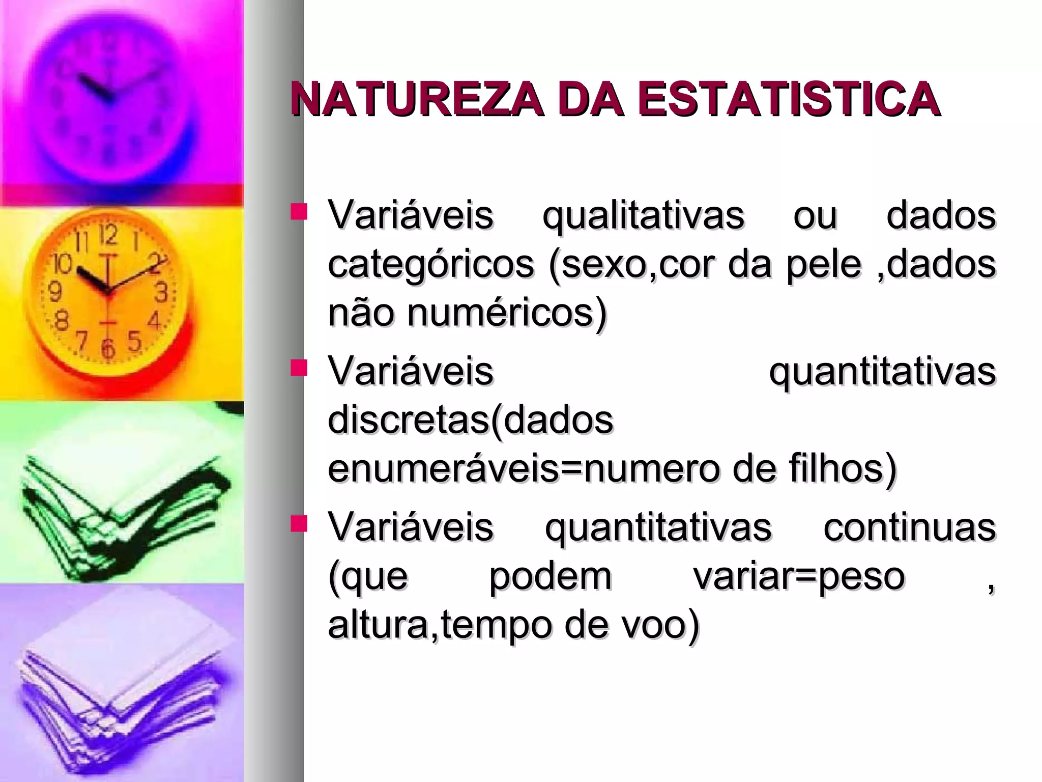NATUREZA DA ESTATISTICA Variáveis qualitativas ou dados categóricos (sexo,cor da pele ,dados não numéricos) Variáveis quantitativas discretas(dados enumeráveis=numero de filhos) Variáveis quantitativas continuas (que podem variar=peso , altura,tempo de voo) 