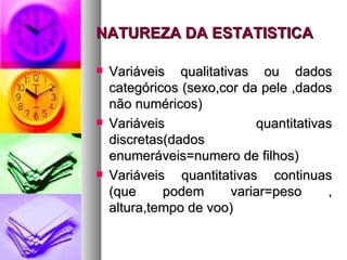 NATUREZA DA ESTATISTICA Variáveis qualitativas ou dados categóricos (sexo,cor da pele ,dados não numéricos) Variáveis quantitativas discretas(dados enumeráveis=numero de filhos) Variáveis quantitativas continuas (que podem variar=peso , altura,tempo de voo) 