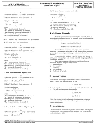 PROF VANDERLAN MARCELO                                   ANALISTA TRIBUTÁRIO
          ESTATÍSTICA BÁSICA
Conforme o edital ATRFB - ESAF nº 94, de 07 de outubro de 09         Raciocínio Lógico                                          DA RECEITA
                                                                                                                            FEDERAL DO BRASIL

                                                                           2º) Pela Fi identifica-se a classe que contém o Pi
                                 n
  1º) Calcular a posição: P = ---- (seja n ímpar ou par)                   3º) Aplica-se a fórmula:
                                 4                                                          in/100 – Fa
  2º) Pela Fi identifica-se a classe que contém o Q1                            Pi = L Pi + ----------------- x h
                                                                                                 f Pi
  3º) Aplica-se a fórmula:                                                 sendo
                   n/4 – Fa                                                * LPi = limite inferior da classe Pi , i = 1, 2, 3, ..., 99
      Q1 = LQ1 + -------------- x h                                        * n = tamanho da amostra ou nº de elementos
                      f Q1                                                 * Fa = frequência acum. anterior à classe do Pi
  sendo                                                                    * h = intervalo da classe do Pi
  * LQ1 = limite inferior da classe do Q1                                  * f Pi = frequência simples da classe do Pi
  * n = tamanho da amostra ou nº de elementos
  * Fa = frequência acum. anterior à classe do Q1
  * h = intervalo da classe do Q1                                          4. Medidas de Dispersão
  * f Q1 = frequência simples da classe do Q1
                                                                                     Suponha que estivéssemos observando dois grupos de alunos e
                                                                           anotando os resultados dos mesmos em uma dada prova. Suponha ainda que
  Q2 = 2º quartil, é igual a mediana, deixa 50% dos elementos              os resultados fossem:
  Q3 = 3º quartil, deixa 75% dos elementos                                                       Grupo 1 - 5,0 ; 5,0 ; 5,0 ; 5,0 ; 5,0
                                3n                                                               Grupo 2 - 4,0 ; 5,0 ; 8,0 ; 7,0 ; 1,0.
  1º) Calcular a posição: P = ----- (seja n ímpar ou par)
                                 4                                                   Se calcularmos a média dos dois grupos vemos que ambos
  2º) Pela Fi identifica-se a classe que contém do Q3                      apresentam a mesma média aritmética, 5,0, mas também vemos claramente
                                                                           que o conjunto de dados provêm de grupos cujos resultados são bem
  3º) Aplica-se a fórmula:                                                 diferentes.
               3n/4 – Fa                                                             A diferença entre um grupo e outro se encontra num fato que a
   Q3 = LQ3 + -------------- x h                                           média, assim como qualquer outra medida de posição não pode perceber: a
                      f Q3                                                 variabilidade dos dados.
  sendo                                                                              Para caracterizar essas diferenças os estatísticos criaram as
  * LQ3 = limite inferior da classe do Q3                                  medidas de dispersão, das quais vamos estudar:
  * n = tamanho da amostra ou nº de elementos                               Amplitude Total;
  * Fa = frequência acum. anterior à classe do Q3                           Desvio médio;
  * h = intervalo da classe do Q3                                           Variância;
  * f Q3 = frequência simples da classe do Q3                               Desvio Padrão;
                                                                            Coeficiente de Variação
  2. Decis: dividem a série em 10 partes iguais

                                 in                                        1.   Amplitude Total (AT)
  1º) Calcular a posição: P = ---- (seja n ímpar ou par),
                                10                                         Ë uma medida muito simples, sendo definida como a diferença entre o
  em que i = 1, 2, 3, 4, 5, 6, 7, 8 e 9                                    maior e o menor valor das observações, ou seja
  2º) Pela Fi identifica-se a classe que contém o Di                                                                   AT = máx - mín
  3º) Aplica-se a fórmula:                                                 Exemplo: Suponha que temos o seguinte conjunto de dados 1; 2,5; 3; 1; 7;
                   in/10 – Fa                                              2; 5. Para esse caso a amplitude total é dada por
       Di = L Di + ---------------- x h
                      f Di                                                                                             AT = máx - mín
  sendo
  * LDi = limite inferior da classe Di , i = 1, 2, 3, ..., 9                                                           AT = 7 - 1 = 6
  * n = tamanho da amostra ou nº de elementos
  * Fa = frequência acum. anterior à classe do Di                          OBS - Essa medida tem aplicações muito limitadas pois só capta o que
  * h = intervalo da classe do Di                                          acontece com os valores extremos, sendo completamente insensível aos
  * f Di = frequência simples da classe do Di                              valores intermediários.


  3. Percentis: dividem a série em 100 partes iguais                       2.   Desvio Médio (DM)

                                 in                                        Uma maneira muito interessante de perceber como os dados estão dispersos
  1º) Calcular a posição: P = ----- (seja n ímpar ou par),                 é perceber como estão variando em torno da média. Uma forma de fazer
                                100                                        isso é com o desvio médio.
  em que i = 1, 2, 3, ..., 98, 99



  FORTIUM – Prof Vanderlan Marcelo (vanderlanmarcelo@gmail.com)                                                                                             10
  Cargo: ANALISTA TRIBUTÁRIO DA RECEITA FEDERAL DO BRASIL                                                                           ESTATÍSTICA DESCRITIVA/ESAF
 