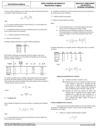 PROF VANDERLAN MARCELO                                         ANALISTA TRIBUTÁRIO
          ESTATÍSTICA BÁSICA
Conforme o edital ATRFB - ESAF nº 94, de 07 de outubro de 09                                  Raciocínio Lógico                                             DA RECEITA
                                                                                                                                                        FEDERAL DO BRASIL

  O desvio médio é definido como a média dos valores absolutos dos desvios                          Fj - Freqüência Absoluta da j-ésima ocorrência possível (caso discreto) ou
  em relação à média aritmética, ou seja:                                                           da j-ésima classe (caso contínuo);

                                                 ∑    x j − X Fj                                    X - Média aritmética da amostra;
                                        DM =
                                                            n                                       n - Número de observações da amostra.
  onde
                                                                                                    OBS -
  xj - é a j-ésima ocorrência possível (caso discreto) ou o ponto médio do j-
  ésimo intervalo (caso contínuo);                                                                           •        fato de dividirmos por n-1 está relacionado ao fato de já
                                                                                                                      termos usado a amostra para calcular a média
  Fj - é a freqüência absoluta da j-ésima ocorrência possível (caso discreto)
                                                                                                             •        Da forma como está definida a variância se torna muito
  ou da j-ésima classe (caso contínuo);
                                                                                                                      inconveniente para ser calculada. Mas desenvolvendo sua
                                                                                                                      expressão chega-se a uma forma alternativa muito mais
   X - é a média aritmética das observações;                                                                          prática

  n - número de observações;
                                                                                                                                  S2 =
                                                                                                                                          1  ∑ x2Fj −
                                                                                                                                                             (∑     x j Fj   )2 
  Exemplo: Suponha que temos a seguinte tabela de freqüêcias                                                                                      j
                                                                                                                                         n− 1                       n          
                                                                                                                                                                               
                               Classes            Fj
                               0 |---- 2          1                                                 Exemplo: Retornemos ao exemplo anterior criando mais uma vez colunas
                               2 |---- 4          3                                                 auxiliares
                               4 |---- 6          2
                               6 |---- 8          1                                                      Classes            Fj    xj     xjFj      xj2      xj2Fj
                                                                                                         0 |----- 2          1     1        1        1          1
  Para facilitar a aplicação da expressão do desvio médio, vamos criar
                                                                                                         2 |----- 4          3     3        9        9         27
  algumas colunas auxiliares na nossa tabela de freqüências, de modo que
                                                                                                         4 |----- 6          2     5       10       25         50
  nossa nova tabela é dada por:
                                                                                                         6 |----- 8          1     7        7       49         49
                                                                                                         Totais              7             27                 127
                                   Ponto
         Classes          Fj       Médio             xjFj       |xj -   X   |   |xj -   X   |Fj              Logo
                                     xj
       0 |---- 2           1         1                1              2,86          2,86
       2 |---- 4           3         3                9              0,86          2,58                                          S2 =
                                                                                                                                        1       ( 27 ) 2  = 3,8
                                                                                                                                          127 −          
       4 |---- 6           2         5               10              1,14          2,28                                                 6
                                                                                                                                                   7    
       6 |---- 8           1         7                7              3,14          3,14
       Totais              7                         27                            10,86
                                                                                                             Algumas propriedades da Variância
  As colunas auxiliares são, na verdade, organização do processo aritmético
  de cálculo da medida. Observe que para montar a 5ª coluna precisamos                                                     (a) Variância de dados constantes é zero;
  saber quanto vale a média aritmética. Para tanto podemos usar as colunas 4                                               (b) Suponha que temos um conjunto de dados tais que
  e 2 para calcular. Nesse caso temos
                                                                                                                               a sua variância é dada por S2. Suponha que por
                                                                                                                               algum motivo os dados sejam multiplicados por
                                                  27                                                                           uma constante c. Assim a variância do conjunto de
                                            X=       = 3,86
                                                  7                                                                            dados multiplicado pela constante é dada por c2S2.
   Assim                                                                                                                   (c) Suponha que temos um conjunto de dados cuja
                                                                                                                               variância seja S2. Suponha que por algum motivo
                                                 10.86                                                                         multiplica-se os dados por uma constante "a" e
                                        DM =           = 1.55 .
                                                   7                                                                           soma-se ao resultado uma outra constante "b". A
  3.     Variância (S2)                                                                                                        nova variância dos dados, depois de feitas as
                                                                                                                               operações será a2S2.

  Outra medida de dispersão em torno da média é a variância que é definida                          Cálculo simplificado da variância.
  como
                                                                                                             Assim como no caso da média também no caso da variância existe
                                                                                                    um processo simplificado de cálculo. Como no caso da média também
                                    S2 =
                                            1
                                           n− 1
                                                       ( 2
                                                ∑ x j − X Fj     )                                  dividiremos em 3 etapas:

                                                                                                             •        Define-se a seguinte transformação nos dados
  onde
                                                                                                                                                x j − x0
  xj - é a j-ésima possível ocorrência (caso discreto) ou o ponto médio da j-                                                            zj =
  ésima classe (caso contínuo);                                                                                                                    n


  FORTIUM – Prof Vanderlan Marcelo (vanderlanmarcelo@gmail.com)                                                                                                                        11
  Cargo: ANALISTA TRIBUTÁRIO DA RECEITA FEDERAL DO BRASIL                                                                                                      ESTATÍSTICA DESCRITIVA/ESAF
 
