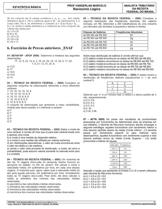 PROF VANDERLAN MARCELO                            ANALISTA TRIBUTÁRIO
          ESTATÍSTICA BÁSICA
Conforme o edital ATRFB - ESAF nº 94, de 07 de outubro de 09         Raciocínio Lógico                                   DA RECEITA
                                                                                                                     FEDERAL DO BRASIL

  20. Um conjunto de 10 valores numéricos x1, x2, x3,..., x10 , tem média      05 – TÉCNICO DA RECEITA FEDERAL – 2005) Considere a
  aritmética igual a 100 e variância igual a 20 . Se adicionarmos 5 a          seguinte distribuição das freqüências absolutas dos salários
  cada valor, isto é, se obtivermos o conjunto (x1+ 5),(x2+5),(x 3+ 5),... ,   mensais, em R$, referentes a 200 trabalhadores de uma indústria
  (x10+ 5), então a média aritmética e a variância do novo conjunto de         (os intervalos são fechados à esquerda e abertos à direita).
  valores são dadas por:
  A) 115 e 35                                                                  Classes de Salários           Freqüências Absolutas
  B) 95 e 30
                                                                               de R$ 400 até R$ 500                     50
  C) 105 e 25
  D) 105 e 20                                                                  de R$ 500 até R$ 600                       70
  E) 105 e 15                                                                  de R$ 600 até R$ 700                       40
                                                                               de R$ 700 até R$ 800                       30
  6. Exercícios de Provas anteriores _ESAF                                     de R$ 700 até R$ 800                       10

  01- SEFAF/SP - APOF 2009) Determine a mediana das seguintes                  Sobre essa distribuição de salários é correto afirmar que:
  observações:                                                                 a) O salário modal encontra-se na classe de R$ 800 até R$ 900.
          17, 12, 9, 23, 14, 6, 3, 18, 42, 25, 18, 12, 34, 5, 17, 20,          b) O salário mediano encontra-se na classe de R$ 600 até R$ 700.
                           7, 8, 21, 13, 31, 24, 9.                            c) O salário modal encontra-se na classe de R$ 600 até R$ 700.
  a) 13,5                                                                      d) O salário modal encontra-se na classe de R$ 700 até R$ 800.
  b) 17                                                                        e) O salário mediano encontra-se na classe de R$ 500 até R$ 600.
  c) 14,5
  d) 15,5                                                                      06 – TÉCNICO DA RECEITA FEDERAL – 2005) A tabela mostra a
  e) 14                                                                        distribuição de freqüências relativas populacionais (f ’) de uma
                                                                               variável X.
  02 – TÉCNICO DA RECEITA FEDERAL – 2005) Considere os                                                  X           f'
  seguintes conjuntos de observações referentes a cinco diferentes                                      –1          3k
  variáveis:                                                                                             0           k
  T: 10; 10; 10; 10; 10; 8                                                                              +1          6k
  V: 10; 10; 10; 10; 8; 8                                                      Sabendo que “k” é um número real, a média e o desvio padrão de X
  X: 10; 10; 10; 8; 8; 8                                                       são, respectivamente,
  Y: 10; 10; 8; 8; 8; 8                                                        a) 0,3; 0,9.
  Z: 10; 8; 8; 8; 8; 8                                                         b) 0,0; 0,3.
  O conjunto de observações que apresenta a maior variabilidade,               c) 0,3; 0,3.
  medida pelo desvio padrão, é o referente à variável                          d) k; 3k.
  a) Y                                                                         e) 0,3k; 0,9k.
  b) T
  c) V
  d) X                                                                         07 - AFTN 2005) De posse dos resultados de produtividade
  e) Z                                                                         alcançados por funcionários de determinada área da empresa em
                                                                               que trabalha, o Gerente de Recursos Humanos decidiu empregar a
                                                                               seguinte estratégia: aqueles funcionários com rendimento inferior a
  03 – TÉCNICO DA RECEITA FEDERAL – 2005) Sobre a moda de                      dois desvios padrões abaixo da média (Limite Inferior - LI) deverão
  uma variável, é correto afi rmar que a) para toda variável existe uma        passar por treinamento específi co para melhorar seus
  e apenas uma moda.                                                           desempenhos; aqueles funcionários com rendimento superior a dois
  b) a moda é uma medida de dispersão relativa.                                desvios padrões acima de média (Limite Superior - LS) serão
  c) a moda é uma medida não afetada por valores extremos.                     promovidos a líderes de equipe.
  d) em distribuições assimétricas, o valor da moda encontra-se entre
  o valor da média e o da mediana.
  e) sendo o valor mais provável da distribuição, a moda, tal como a
  probabilidade, pode assumir valores somente no intervalo entre zero
  e a unidade.

  04 – TÉCNICO DA RECEITA FEDERAL – 2005) Um motorista de
  táxi faz 10 viagens ida-e-volta do aeroporto Santos Dumont ao
  aeroporto do Galeão, no Rio de Janeiro. Ele calcula e anota a
  velocidade média, em quilômetros por hora, em cada uma dessas
  viagens. O motorista quer, agora, saber qual a velocidade média do           Assinale a opção que apresenta os limites LI e LS a serem utilizados
  táxi para aquele percurso, em quilômetros por hora, considerando             pelo Gerente de Recursos Humanos.
  todas as 10 viagens ida-e-volta. Para tanto, ele deve calcular a             a) LI = 4,0 e LS = 9,0
  média a) aritmética dos inversos das velocidades médias                      b) LI = 3,6 e LS = 9,4
  observadas.                                                                  c) LI = 3,0 e LS = 9,8
  b) geométrica das velocidades médias observadas.                             d) LI = 3,2 e LS = 9,4
  c) aritmética das velocidades médias observadas.                             e) LI = 3,4 e LS = 9,6
  d) harmônica das velocidades médias observadas.
  e) harmônica dos inversos das velocidades médias observadas.



  FORTIUM – Prof Vanderlan Marcelo (vanderlanmarcelo@gmail.com)                                                                                    15
  Cargo: ANALISTA TRIBUTÁRIO DA RECEITA FEDERAL DO BRASIL                                                                  ESTATÍSTICA DESCRITIVA/ESAF
 