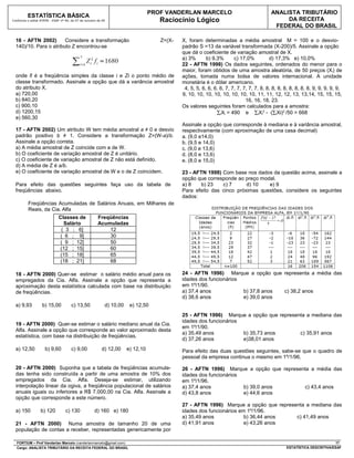 PROF VANDERLAN MARCELO                                  ANALISTA TRIBUTÁRIO
          ESTATÍSTICA BÁSICA
Conforme o edital ATRFB - ESAF nº 94, de 07 de outubro de 09                        Raciocínio Lógico                                         DA RECEITA
                                                                                                                                          FEDERAL DO BRASIL

  16 - AFTN 2002)       Considere a transformação                                   Z=(X-   X, foram determinadas a média amostral M = 100 e o desvio-
  140)/10. Para o atributo Z encontrou-se                                                   padrão S =13 da variável transformada (X-200)/5. Assinale a opção
                                                                                            que dá o coeficiente de variação amostral de X.
                                                                                            a) 3%       b) 9,3%       c) 17,0%          d) 17,3% e) 10,0%
                                                                                            22 - AFTN 1998) Os dados seguintes, ordenados do menor para o
                                                                                            maior, foram obtidos de uma amostra aleatória, de 50 preços (Xi) de
  onde fi é a freqüência simples da classe i e Zi o ponto médio de                          ações, tomada numa bolsa de valores internacional. A unidade
  classe transformado. Assinale a opção que dá a variância amostral                         monetária é o dólar americano.
  do atributo X.                                                                             4, 5, 5, 6, 6, 6, 6, 7, 7, 7, 7, 7, 7, 8, 8, 8, 8, 8, 8, 8, 8, 8, 9, 9, 9, 9, 9,
  a) 720,00                                                                                 9, 10, 10, 10, 10, 10, 10, 10, 10, 11, 11, 12, 12, 13, 13,14, 15, 15, 15,
  b) 840,20                                                                                                                 16, 16, 18, 23.
  c) 900,10                                                                                 Os valores seguintes foram calculados para a amostra:
  d) 1200,15                                                                                                 ∑iXi = 490 e ∑iXi2 - (∑iXi)2 /50 = 668
  e) 560,30
                                                                                            Assinale a opção que corresponde à mediana e à variância amostral,
  17 - AFTN 2002) Um atributo W tem média amostral a ≠ 0 e desvio                           respectivamente (com aproximação de uma casa decimal)
  padrão positivo b ≠ 1. Considere a transformação Z=(W-a)/b.                               a. (9,0 e14,0)
  Assinale a opção correta.                                                                 b. (9,5 e 14,0)
  a) A média amostral de Z coincide com a de W.                                             c. (9,0 e 13,6)
  b) O coeficiente de variação amostral de Z é unitário.                                    d. (8,0 e 13,6)
  c) O coeficiente de variação amostral de Z não está definido.                             e. (8,0 e 15,0)
  d) A média de Z é a/b.
  e) O coeficiente de variação amostral de W e o de Z coincidem.                            23 - AFTN 1998) Com base nos dados da questão acima, assinale a
                                                                                            opção que corresponde ao preço modal.
  Para efeito das questões seguintes faça uso da tabela de                                  a) 8    b) 23   c) 7      d) 10   e) 9
  freqüências abaixo.                                                                       Para efeito das cinco próximas questões, considere os seguintes
                                                                                            dados:
          Freqüências Acumuladas de Salários Anuais, em Milhares de
          Reais, da Cia. Alfa
                              Classes de               Freqüências
                                Salário                Acumuladas
                               ( 3 ; 6]                    12
                              ( 6 ; 9]                     30
                              ( 9 ; 12]                    50
                              (12 ; 15]                    60
                              (15 ; 18]                    65
                              (18 ; 21]                    68

  18 - AFTN 2000) Quer-se estimar o salário médio anual para os                             24 - AFTN 1996) Marque a opção que representa a média das
  empregados da Cia. Alfa. Assinale a opção que representa a                                idades dos funcionários
  aproximação desta estatística calculada com base na distribuição                          em 1º/1/90.
  de freqüências.                                                                           a) 37,4 anos            b) 37,8 anos c) 38,2 anos
                                                                                            d) 38,6 anos            e) 39,0 anos
  a) 9,93          b) 15,00           c) 13,50             d) 10,00    e) 12,50
                                                                                            25 - AFTN 1996) Marque a opção que representa a mediana das
                                                                                            idades dos funcionários
  19 - AFTN 2000) Quer-se estimar o salário mediano anual da Cia.
                                                                                            em 1º/1/90.
  Alfa. Assinale a opção que corresponde ao valor aproximado desta
                                                                                            a) 35,49 anos           b) 35,73 anos      c) 35,91 anos
  estatística, com base na distribuição de freqüências.
                                                                                            d) 37,26 anos           e)38,01 anos
  a) 12,50           b) 9,60          c) 9,00            d) 12,00     e) 12,10              Para efeito das duas questões seguintes, sabe-se que o quadro de
                                                                                            pessoal da empresa continua o mesmo em 1º/1/96.

  20 - AFTN 2000) Suponha que a tabela de freqüências acumula-                              26 - AFTN 1996) Marque a opção que representa a média das
  das tenha sido construída a partir de uma amostra de 10% dos                              idades dos funcionários
  empregados da Cia. Alfa. Deseja-se estimar, utilizando                                    em 1º/1/96.
  interpolação linear da ogiva, a freqüência populacional de salários                       a) 37,4 anos            b) 39,0 anos       c) 43,4 anos
  anuais iguais ou inferiores a R$ 7.000,00 na Cia. Alfa. Assinale a                        d) 43,8 anos            e) 44,6 anos
  opção que corresponde a este número.
                                                                                            27 - AFTN 1996) Marque a opção que representa a mediana das
  a) 150          b) 120          c) 130             d) 160 e) 180                          idades dos funcionários em 1º/1/96.
                                                                                            a) 35,49 anos             b) 36,44 anos   c) 41,49 anos
  21 - AFTN 2000) Numa amostra de tamanho 20 de uma                                         d) 41,91 anos             e) 43,26 anos
  população de contas a receber, representadas genericamente por

  FORTIUM – Prof Vanderlan Marcelo (vanderlanmarcelo@gmail.com)                                                                                                         17
  Cargo: ANALISTA TRIBUTÁRIO DA RECEITA FEDERAL DO BRASIL                                                                                       ESTATÍSTICA DESCRITIVA/ESAF
 