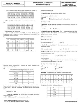 PROF VANDERLAN MARCELO                                 ANALISTA TRIBUTÁRIO
          ESTATÍSTICA BÁSICA
Conforme o edital ATRFB - ESAF nº 94, de 07 de outubro de 09                           Raciocínio Lógico                                        DA RECEITA
                                                                                                                                            FEDERAL DO BRASIL


        Total de pontos (acertos) obtidos por 40 alunos em um teste de 175                   Em nosso exemplo k = 6
                                      questões
             166 160 161 150 162 160 165 167 164 160                                         - Limites da classe: são os extremos de cada classe.
             162 161 168 163 156 173 160 155 164 168
             155 152 163 160 155 155 169 151 170 164                                         Limite superior Li Limite inferior li
             154 161 156 172 153 157 156 158 158 161                                         O símbolo:
                                                                                             li I------------- Li significa inclusão de li e exclusão de Li
     b) Rol - é a tabela primitiva ordenada (crescente ou decrescente).
  Ex:                                                                                        li = 154 e Li= 158

               150    154       155   157     160   161   162   164     166   169            - Amplitude de um intervalo de classe (h) é a medida do intervalo que
               151    155       156   158     160   161   162   164     167   170            define a classe
               152    155       156   158     160   161   163   164     168   172
               153    155       156   160     160   161   163   165     168   173             h = Li - li         h2 = 154-158 = 4

    c) Agrupamento das frequências                                                           - Amplitude total da distribuição (AT) é a diferença entre o limite
       Com isso pode-se construir uma tabela denominada Distribuição de                      superior da ultima classe (limite superior máximo) e o limite inferior da
  Freqüência, sendo a freqüência o numero de elementos relacionados a um                     primeira (limite inferior mínimo).
  determinado valor da variável.
  Ex:                                                                                        AT = L(max) - l (min)
           Ponto     Freqüência Pontos Freqüência Pontos Freqüência                          AT = 174 - 150 = 24
             s
            150             1          158            2         167            1
                                                                                             Deve-se notar que AT/h = k                 24/4 = 6
            151             1          160            5         168            2
            152             1          161            4         169            1
            153             1          162            2         170            1             - Amplitude amostral (AA) : é a diferença entre o valor máximo e o valor
            154             1          163            2         172            1             mínimo da amostra
            155             4          164            3         173            1
            156             3          165            1                                      AA = x(máx) - x(mín)                       AA = 173-150 = 23
            157             1          166            1         total         40
                                                                                             2.4 Ponto médio de uma classe (xi) : é o ponto que divide o intervalo de
                                                                                             classe em duas partes iguais

                                                                                             xi = (li+Li)/2                 x2 = (154+158)/2 = 156

                                                                                             2.5 Frequências
                                                                                                 Freqüência simples ou absoluta: é o número de observações
                                                                                             correspondentes a essa classe ou a esse valor

                                                                                             f1 = 4 f2 = 9 f3 = 11 f4 = 8 f5 = 5 f6 = 3
  Para uma melhor visualização e economia de espaço, agrupam-se os                            k                                 6
  valores em intervalos de classe.
  Ex:                                                                                        ∑      fi = n                   ∑      f i = 40
                     Total de pontos (acertos) obtidos em um teste de 175                    i= 1                            i= 1
                                    questões por 40 alunos
                          Total de pontos                 Freqüência                         Exercício: .As notas obtidas por 50 alunos de uma classe foram:
                                 150 |- 154                             4
                                 154 |- 158                             9                     1       2       3     4       5       6      6       7     7      8
                                 158 |- 162                             11                    2       3       3     4       5       6      6       7     8      8
                                 162 |- 166                              8                    2       3       4     4       5       6      6       7     8      9
                                 166 |- 170                             5                     2       3       4     5       5       6      6       7     8      9
                                 170 |- 174                             3                     2       3       4     5       5       6      7       7     8      9
                                   Total                                40
                                                                                             Complete a distribuição de freqüência abaixo
  Para a confecção dessa tabela pode-se pular o passo anterior, ou seja, do rol
  já partir para a tabela de distribuição de freqüências com intervalos de                                    i         Notas              xi            fi
  classe.
                                                                                                                         0 |- 2
     2.3 Intervalos de Classe                                                                                            2 |- 4
                                                                                                                         4 |- 6
       - Classes de freqüência: são os intervalos de variação da variável,                                               6 |- 8
  representados por i,                                                                                                  8 |- 10
  sendo i = 1,2,3,4,...,k, onde k é o número total de classes.

  FORTIUM – Prof Vanderlan Marcelo (vanderlanmarcelo@gmail.com)                                                                                                            3
  Cargo: ANALISTA TRIBUTÁRIO DA RECEITA FEDERAL DO BRASIL                                                                                          ESTATÍSTICA DESCRITIVA/ESAF
 