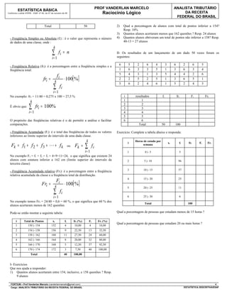 PROF VANDERLAN MARCELO                                      ANALISTA TRIBUTÁRIO
           ESTATÍSTICA BÁSICA
Conforme o edital ATRFB - ESAF nº 94, de 07 de outubro de 09                                        Raciocínio Lógico                                            DA RECEITA
                                                                                                                                                             FEDERAL DO BRASIL

                                    Total                                        50                        2)   Qual a percentagem de alunos com total de pontos inferior a 154?
                                                                                                                Resp. 10%
                                                                                                           3)   Quantos alunos acertaram menos que 162 questões ? Resp. 24 alunos
  - Freqüência Simples ou Absoluta (fi) : é o valor que representa o número                                4)   Quantos alunos obtiveram um total de pontos não inferior a 158? Resp.
  de dados de uma classe, onde :                                                                                40-13 = 27 alunos
                                              k
                                            ∑       fi = n                                                 II- Os resultados de um lançamento de um dado 50 vezes foram os
                                                                                                           seguintes:
                                            i= 1
                                                                                                            6       5     2      6       4         3        6          2         6    5
  - Freqüência Relativa (fri): é a porcentagem entre a freqüência simples e a
  freqüência total:                                                                                         1       6     3      3       5         1        3          6         3    4
                                                                                                            5       4     3      1       3         5        4          4         2    6
                                                   fi
                                   fri =       k
                                                             ⋅ 100[ %]                                      2       2     5      2       5         1        3          6         5    1
                                                                                                            5       6     2      4       6         1        5          2         4    3
                                             ∑          fi
                                             i= 1
  No exemplo: fr3 = 11/40 = 0,275 x 100 = 27,5 %                                                                i       resultados            fi                fri          Fi           Fri
                      k                                                                                         1           1
  É obvio que:       ∑      fri = 100%                                                                          2
                                                                                                                3
                                                                                                                            2
                                                                                                                            3
                     i= 1                                                                                       4           4
                                                                                                                5           5
  O propósito das freqüências relativas é o de permitir a análise e facilitar                                   6           6
  comparações.                                                                                                            Total               50            100

  - Freqüência Acumulada (Fi): é o total das freqüências de todos os valores                               Exercício: Complete a tabela abaixo e responda:
  inferiores ao limite superior do intervalo de uma dada classe.
                                                                                  k                                 i
                                                                                                                        Horas de estudo por
                                                                                                                                                       xi         fi       fri       Fi     Fri
   Fk = f1 + f 2 + f 3 +  + f k                                  ou    Fk =     ∑         fi                                semana

                                                                                 i= 1                               1          0 |- 5                             5
  No exemplo F3 = f1 + f2 + f3 = 4+9+11=24, o que significa que existem 24
  alunos com estatura inferior a 162 cm (limite superior do intervalo da                                            2          5 |- 10                            96
  terceira classe)
                                                                                                                    3         10 |- 15                            57
  - Freqüência Acumulada relativa (Fri): é a porcentagem entre a freqüência
  relativa acumulada da classe e a freqüência total da distribuição.
                                                                                                                    4         15 |- 20                            25
                                                  Fi
                                  Fri =        k
                                                             ⋅ 100[ %]
                                                                                                                    5         20 |- 25                            11
                                              ∑         fi
                                             i= 1                                                                   6         25 |- 30                            6
  No exemplo temos Fr3 = 24/40 = 0,6 = 60 %, o que significa que 60 % dos
                                                                                                                               Total                                       100
  alunos acertaram menos de 162 questões

  Pode-se então montar a seguinte tabela:                                                                  Qual a porcentagem de pessoas que estudam menos de 15 horas ?

       i        Total de Pontos              xi              fi        fri (%)        Fi         Fri (%)
                                                                                                           Qual a porcentagem de pessoas que estudam 20 ou mais horas ?
       1          150 |- 154                152              4          10,00         4           10,00
       2            154 |- 158              156              9         22,50          13          32,50
       3            158 |- 162              160              11        27,50          24          60,00
       4            162 |- 166              164              8         20,00          32          80,00
       5            166 |- 170              168              5         12,50          37          92,50
       6            170 |- 174              172              3          7,50          40         100,00
                      Total                                  40        100,00


  I- Exercícios
  Que nos ajuda a responder:
  1) Quantos alunos acertaram entre 154, inclusive, e 158 questões ? Resp.
       9 alunos

  FORTIUM – Prof Vanderlan Marcelo (vanderlanmarcelo@gmail.com)                                                                                                                                4
  Cargo: ANALISTA TRIBUTÁRIO DA RECEITA FEDERAL DO BRASIL                                                                                                              ESTATÍSTICA DESCRITIVA/ESAF
 