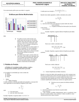 PROF VANDERLAN MARCELO                                             ANALISTA TRIBUTÁRIO
          ESTATÍSTICA BÁSICA
Conforme o edital ATRFB - ESAF nº 94, de 07 de outubro de 09                     Raciocínio Lógico                                                 DA RECEITA
                                                                                                                                               FEDERAL DO BRASIL


  Uma representação gráfica para esses dados é a seguinte                                                                     5 + 6 + 10 + 8 + 7 + 6
                                                                                           A média para esse exemplo é:                              = 7.
                                                                                                                                        6

                  Gráficos para Séries Multivariadas                                       Quando temos dados agrupados a média é calculada como sendo:

       160                                                                                                                    X=
                                                                                                                                      ∑   x j Fj
       140                                                                                                                                n
       120                                                        Universidade A           onde
       100                                                                                            n – nº de observações;
                                                                  Universidade B           xj – valor das observações (caso discreto) ou ponto médio das classes
        80
        60                                                        Universidade C                                     (caso contínuo);
                                                                                                                Fj – Freqüência absoluta das observações (caso discreto)
        40                                                        Universidade D           ou das classes
        20
                                                                                               (caso contínuo).
         0
          Administração                 Pedagogia                                                      Exemplo: Suponha a seguinte tabela de freqüências para dados
                                                                                           discretos

  OBS                                                                                                       Ocorrências        Fj
                                                                                                                0              2
                                         No gráfico de séries multivariasdas uma                               2              3
                                          noção muito clara tem que ser a de classes                            3              5
                                          distintas. Deve estar claro para o leitor onde                        4              4
                                          começa e onde termina a informação sobre
                                          cada classe. Isso se consegue colocando um                   Neste caso a média é calculada como:
                                          espaço vazio separando-as.
                                         Dentro da mesma classe as colunas podem vir                               0 x 2 + 2 x3 + 3 x5 + 4 x 4
                                                                                                                                                = 2,64
                                          juntas ou separadas. Se vierem separadas a                                       2+ 3+ 5+ 4
                                          distância entre elas deve ser visivelmente
                                          menor que o espaço entre as classes, de modo                 Exemplo: Suponha a seguinte tabela de freqüências para dados
                                          que não haja confusão na leitura da              contínuos
                                          informação;
                                         As colunas devem seguir a mesma ordem em                             Classes           Fj            Ponto médio
                                          cada classe. Cada coluna deve apresentar uma                           0 |----- 2           1              1
                                          cor e/ou padrão de preenchimento diferente,                            2 |----- 4           3              3
                                          constantes em cada classe, e uma legenda                               4 |----- 6           4              5
                                          deve ser associada ao gráfico, de modo a                               6 |----- 8           2              7
                                          facilitar a transmissão de informações.

  3. Medidas de Posição.                                                                               Neste caso a média é dada por

       a) Medidas de Centralidade (média, mediana e moda) e                                                          1x1 + 3 x3 + 5 x 4 + 7 x 2
                                                                                                                                                = 4,4
       b) Separatrizes (mediana, quartil, decil e percentil)                                                              1+ 3 + 4 + 2

                                                                                                  1.2. Cálculo Simplificado da Média Aritmética
  a) As medidas de centralidade que vamos estudar são:
       Média                                                                              Quando os valores dos dados estão separados por um valor constante (caso
       Mediana                                                                            discreto) ou quando temos classes do mesmo tamanho (caso contínuo) e os
       Moda                                                                               as ocorrências (caso discreto) ou os pontos médios das classes (caso
                                                                                           contínuos) são muito grandes para se usar o cálculo tradicional pode se usar
  1.  Média                                                                                o método simplificado de cálculo que consiste nos seguintes passos:
      1.1. Média Aritmética
  A média aritmética é definida, para dados não agrupados, ou seja que não                                        Calcula-se um novo ponto de referência definido
  vêem organizados em uma tabela de freqüência como sendo:                                                         como:
                                                                                                                                 x j − x0
                                                     ∑    xj                                                                uj =
                                                      j                                                                              h
                                              X=                                                        onde
                                                          n
  onde                                                                                     xj – valor das ocorrências (caso discreto) ou ponto médio
               n – nº de observações                                                            (caso contínuo);
               xj – valor das várias observações                                           x0 – valor constante escolhido arbitrariamente entre as ocorrências (caso
                                                                                           discreto) ou pontos médios (caso contínuo). A idéia é escolhê-lo o mais
  Exemplo: Suponha os seguintes dados: 5, 6, 10, 8, 7, 6                                   próximo possível dos valores centrais;

  FORTIUM – Prof Vanderlan Marcelo (vanderlanmarcelo@gmail.com)                                                                                                             7
  Cargo: ANALISTA TRIBUTÁRIO DA RECEITA FEDERAL DO BRASIL                                                                                           ESTATÍSTICA DESCRITIVA/ESAF
 