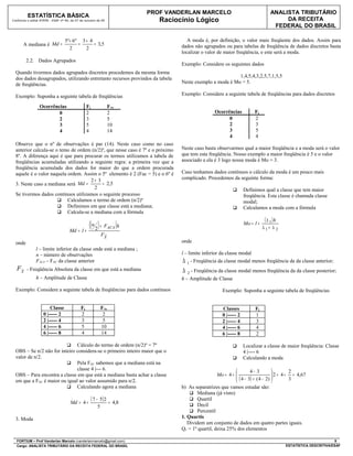 PROF VANDERLAN MARCELO                                     ANALISTA TRIBUTÁRIO
          ESTATÍSTICA BÁSICA
Conforme o edital ATRFB - ESAF nº 94, de 07 de outubro de 09                  Raciocínio Lógico                                            DA RECEITA
                                                                                                                                       FEDERAL DO BRASIL

                                  5º + 6 º 3 + 4                                      A moda é, por definição, o valor mais freqüente dos dados. Assim para
       A mediana é Md =                   =      = 3,5                              dados não agrupados ou para tabelas de freqüência de dados discretos basta
                                     2       2
                                                                                    localizar o valor de maior freqüência, e este será a moda.
         2.2. Dados Agrupados
                                                                                    Exemplo: Considere os seguintes dados
  Quando tivermos dados agrupados discretos procedemos da mesma forma
  dos dados desagrupados, utilizando entretanto recursos provindos da tabela                                 1,4,5,4,3,2,5,7,1,5,5
  de freqüências.                                                                   Neste exemplo a moda é Mo = 5.

  Exemplo: Suponha a seguinte tabela de freqüências                                 Exemplo: Considere a seguinte tabela de freqüências para dados discretos

                 Ocorrências                     Fj                FAc
                         0                       2                 2                                 Ocorrências            Fj
                         2                       3                 5                                       0                2
                         3                       5                 10                                      2                3
                         4                       4                 14                                      3                5
                                                                                                           4                4
  Observe que o nº de observações é par (14). Neste caso como no caso
  anterior calcula-se o temo de ordem (n/2)º, que nesse caso é 7º e o próximo       Neste caso basta observarmos qual a maior freqüência e a moda será o valor
  8º. A diferença aqui é que para procurar os termos utilizamos a tabela de         que tem esta freqüência. Nosso exemplo a maior freqüência é 5 e o valor
  freqüências acumuladas utilizando a seguinte regra: a primeira vez que a          associado a ela é 3 logo nossa moda é Mo = 3.
  freqüência acumulada dos dados for maior do que a ordem procurada
  aquele é o valor naquela ordem. Assim o 5º elemento é 2 (Fac = 5) e o 6º é        Caso tenhamos dados contínuos o cálculo da moda é um pouco mais
                                     2+ 3                                           complicado. Procedemos da seguinte forma:
  3. Neste caso a mediana será Md =        = 2,5
                                       2                                                                              Definimos qual a classe que tem maior
  Se tivermos dados contínuos utilizamos o seguinte processo                                                           freqüência. Esta classe é chamada classe
                        Calculamos o termo de ordem (n/2)º                                                            modal;
                        Definimos em que classe está a mediana;                                                      Calculamos a moda com a fórmula
                        Calcula-se a mediana com a fórmula
                                                                                                                                   ( ∆ 1)h
                                     Md = l +
                                              ( ( n 2 ) + F )h     ACA
                                                                                                                       Mo = l +
                                                                                                                                  ∆1+ ∆ 2
                                                              FX
                                                               ~

  onde                                                                              onde
               l – limite inferior da classe onde está a mediana ;
               n – número de observações                                            l – limite inferior da classe modal
               FACA – FAC da classe anterior                                        ∆ 1 - Freqüência da classe modal menos freqüência da da classe anterior;
   FX
    ~    - Freqüência Absoluta da classe em que está a mediana                      ∆ 2 - Freqüência da classe modal menos freqüência da da classe posterior;
               h – Amplitude de Classe                                              h – Amplitude de Classe

  Exemplo: Considere a seguinte tabela de freqüências para dados contínuos                                Exemplo: Suponha a seguinte tabela de freqüências


                        Classe              Fj                FAc                                         Classes           Fj
                    0 |----- 2              2                  2                                          0 |----- 2        1
                    2 |----- 4              3                  5                                          2 |----- 4        3
                    4 |----- 6              5                 10                                          4 |----- 6        4
                    6 |----- 8              4                 14                                          6 |----- 8        2

                           Cálculo do termo de ordem (n/2)º = 7º                                                     Localizar a classe de maior freqüência: Classe
  OBS – Se n/2 não for inteiro considera-se o primeiro inteiro maior que o                                             4 |---- 6
  valor de n/2.                                                                                                       Calculando a moda
                           Pela FAC sabemos que a mediana está na
                               classe 4 |--- 6.                                                                        4− 3                  2
  OBS – Para encontra a classe em que está a mediana basta achar a classe                             Mo = 4 + 
                                                                                                                ( 4 − 3) + ( 4 − 2)  2 = 4 + 3 = 4,67
                                                                                                                                     
  em que a FAC é maior ou igual ao valor assumido para n/2.                                                                         
                           Calculando agora a mediana                              b) As separatrizes que vamos estudar são:
                                                                                         Mediana (já visto)

                                     Md = 4 +
                                                      ( 7 − 5) 2 =   4,8
                                                                                         Quartil
                                                          5                              Decil
                                                                                         Percentil
  3. Moda                                                                           1. Quartis
                                                                                       Dividem um conjunto de dados em quatro partes iguais.
                                                                                    Q1 = 1º quartil, deixa 25% dos elementos

  FORTIUM – Prof Vanderlan Marcelo (vanderlanmarcelo@gmail.com)                                                                                                      9
  Cargo: ANALISTA TRIBUTÁRIO DA RECEITA FEDERAL DO BRASIL                                                                                    ESTATÍSTICA DESCRITIVA/ESAF
 