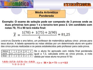 Exemplo: O exame de seleção pode ser composto de 3 provas onde as duas primeiras tem peso 1 e a terceira tem peso 2. Um candidato com notas 70, 75 e 90 terá média final: Média Aritmética Ponderada (UNESP-09)  Durante o ano letivo, um professor de matemática aplicou cinco  provas para seus alunos. A tabela apresenta as notas obtidas por um determinado aluno em quatro das cinco provas realizadas e os pesos estabelecidos pelo professor para cada prova. Se o aluno foi aprovado com média final ponderada igual a 7,3, calculada entre as cinco provas, a nota obtida por esse aluno na prova IV foi:    56 + 2x = 73    x = 8,5 