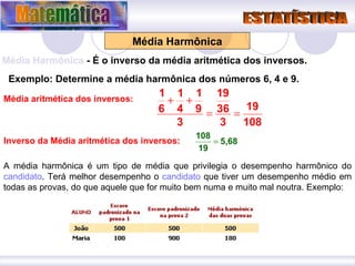 Média Harmônica Média Harmônica  - É o inverso da média aritmética dos inversos. Exemplo: Determine a média harmônica dos números 6, 4 e 9. Média aritmética dos inversos: Inverso da Média aritmética dos inversos: A média harmônica é um tipo de média que privilegia o desempenho harmônico do  candidato . Terá melhor desempenho o  candidato  que tiver um desempenho médio em todas as provas, do que aquele que for muito bem numa e muito mal noutra. Exemplo:  