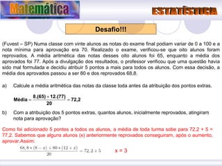 Desafio!!! (Fuvest – SP) Numa classe com vinte alunos as notas do exame final podiam variar de 0 a 100 e a nota mínima para aprovação era 70. Realizado o exame, verificou-se que oito alunos foram reprovados. A média aritmética das notas desses oito alunos foi 65, enquanto a média dos aprovados foi 77. Após a divulgação dos resultados, o professor verificou que uma questão havia sido mal formulada e decidiu atribuir 5 pontos a mais para todos os alunos. Com essa decisão, a média dos aprovados passou a ser 80 e dos reprovados 68,8. Calcule a média aritmética das notas da classe toda antes da atribuição dos pontos extras. b)  Com a atribuição dos 5 pontos extras, quantos alunos, inicialmente reprovados, atingiram nota para aprovação? Como foi adicionado 5 pontos a todos os alunos, a média de toda turma sobe para 72,2 + 5 = 77,2. Sabemos que alguns alunos (x) anteriormente reprovados conseguiram, após o aumento, aprovar.Assim: x = 3 