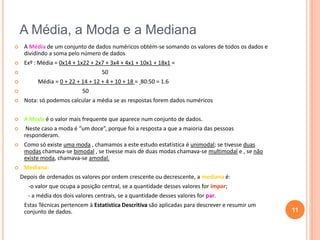 A Média, a Moda e a Mediana


A Média de um conjunto de dados numéricos obtém-se somando os valores de todos os dados e
dividindo a soma pelo número de dados



Exº : Média = 0x14 + 1x22 + 2x7 + 3x4 + 4x1 + 10x1 + 18x1 =
50




Média = 0 + 22 + 14 + 12 + 4 + 10 + 18 = 80:50 = 1.6
50




Nota: só podemos calcular a média se as respostas forem dados numéricos



A Moda é o valor mais frequente que aparece num conjunto de dados.



Neste caso a moda é “um doce”, porque foi a resposta a que a maioria das pessoas
responderam.



Como só existe uma moda , chamamos a este estudo estatística é unimodal; se tivesse duas
modas chamava-se bimodal , se tivesse mais de duas modas chamava-se multimodal e , se não
existe moda, chamava-se amodal.



Mediana:
Depois de ordenados os valores por ordem crescente ou decrescente, a mediana é:
-o valor que ocupa a posição central, se a quantidade desses valores for ímpar;
- a média dos dois valores centrais, se a quantidade desses valores for par.
Estas Técnicas pertencem à Estatística Descritiva são aplicadas para descrever e resumir um
conjunto de dados.

11

 