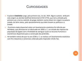 CURIOSIDADES


A palavra Estatística surge, pela primeira vez, no séc. XVIII. Alguns autores atribuem
esta origem ao alemão Gottfried Achemmel (1719-1772), que teria utilizado pela
primeira vez o termo statistik, do grego statizein; outros dizem ter origem na palavra
estado, do latim status, pelo aproveitamento que dela tiravam os políticos e o
Estado.



O primeiro dado disponível sobre um levantamento estatístico foi referido por
Heródoto, que afirmava ter-se efectuado em 3050 a. C. um estudo das riquezas da
população do Egipto com a finalidade de averiguar quais os recursos humanos e
económicos disponíveis para a construção das pirâmides.



Há também notícia de que no ano 2238 a. C. se realizou um levantamento estatístico
com fins industriais e comerciais ordenado pelo imperador chinês Yao.

16

 